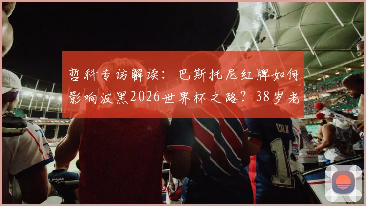 哲科专访解读：巴斯托尼红牌如何影响波黑2026世界杯之路？38岁老将坦言生涯终点临近