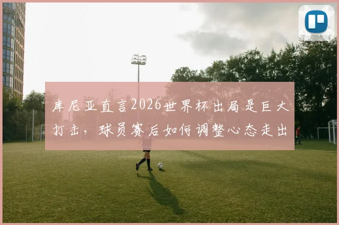 库尼亚直言2026世界杯出局是巨大打击,球员赛后如何调整心态走出低谷?