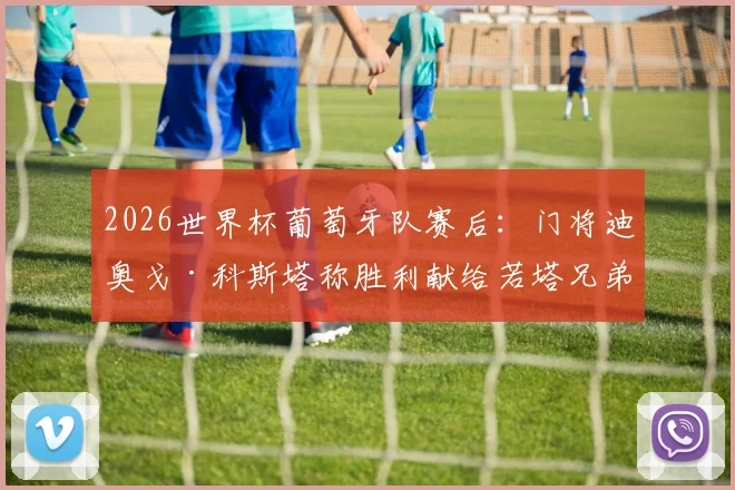 2026世界杯葡萄牙队赛后:门将迪奥戈·科斯塔称胜利献给若塔兄弟,团队展现特别力量