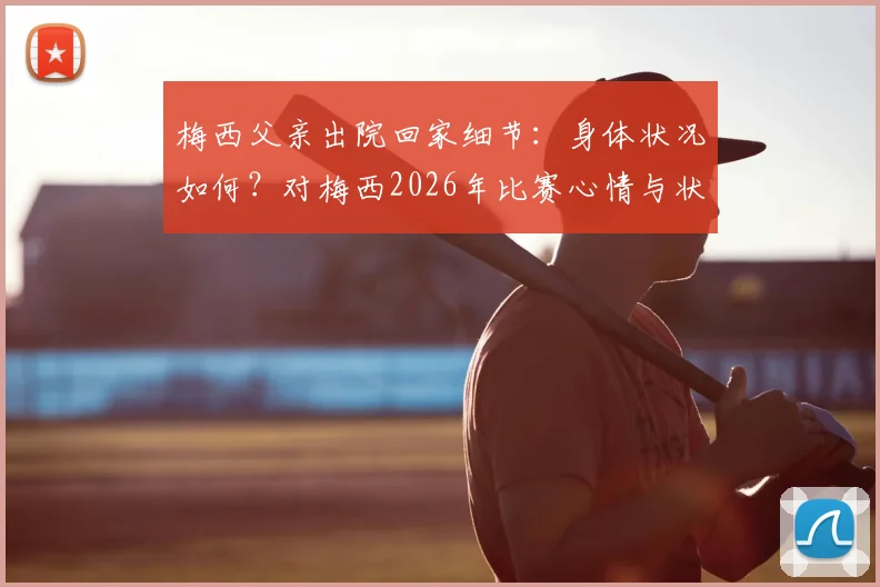 梅西父亲出院回家细节：身体状况如何？对梅西2026年比赛心情与状态影响分析