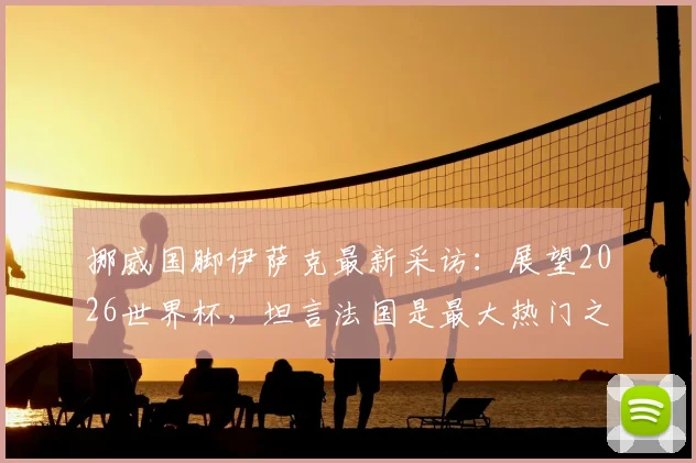 挪威国脚伊萨克最新采访:展望2026世界杯,坦言法国是最大热门之一,期待与挪威的潜在对决