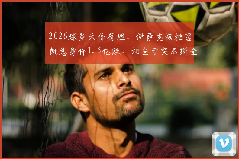 2026球星天价有理!伊萨克搭档哲凯总身价1.5亿欧,相当于突尼斯全队身价4倍详解
