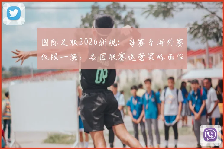 国际足联2026新规：每赛季海外赛仅限一场，各国联赛运营策略面临调整