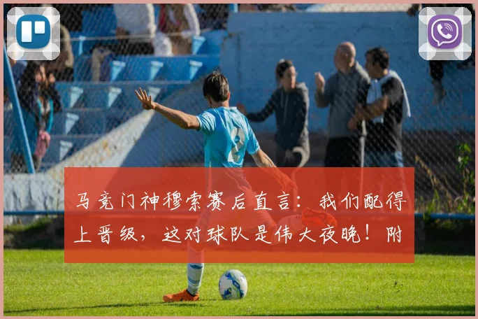 马竞门神穆索赛后直言：我们配得上晋级，这对球队是伟大夜晚！附赛后深度解读