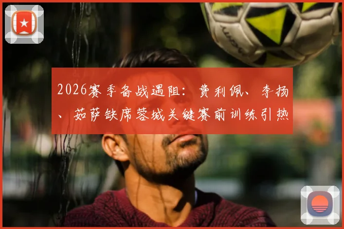 2026赛季备战遇阻:费利佩、李扬、茹萨缺席蓉城关键赛前训练引热议
