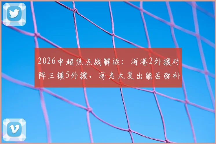 2026中超焦点战解读：海港2外援对阵三镇5外援，蒋光太复出能否弥补差距？安永佳角色分析