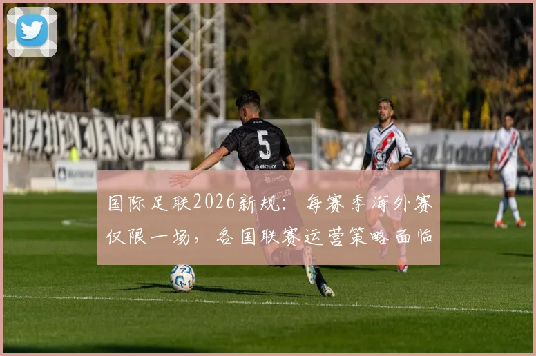 国际足联2026新规：每赛季海外赛仅限一场，各国联赛运营策略面临调整
