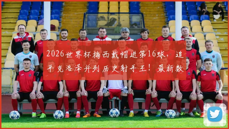 2026世界杯梅西戴帽进第16球,追平克洛泽并列历史射手王!最新数据与进球全记录深度对比