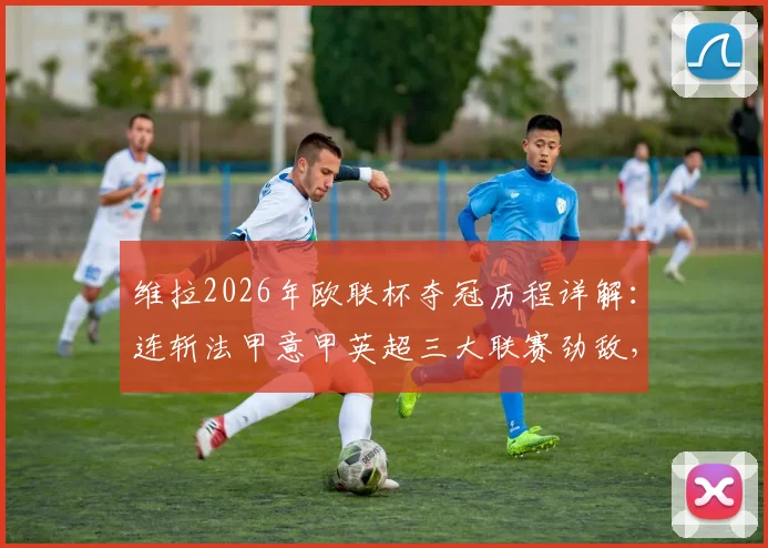 维拉2026年欧联杯夺冠历程详解：连斩法甲意甲英超三大联赛劲敌，决赛力克德甲豪强登顶