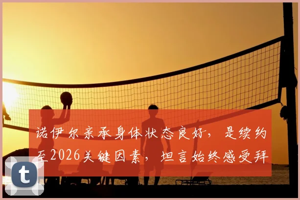 诺伊尔亲承身体状态良好，是续约至2026关键因素，坦言始终感受拜仁信任