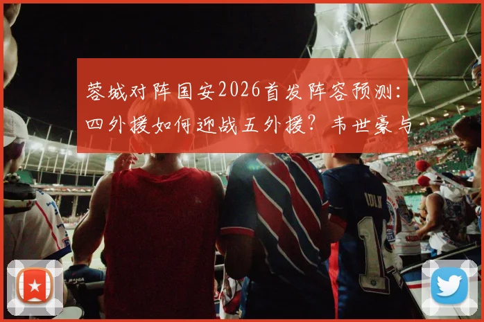 蓉城对阵国安2026首发阵容预测：四外援如何迎战五外援？韦世豪与斯帕伊奇关键作用分析