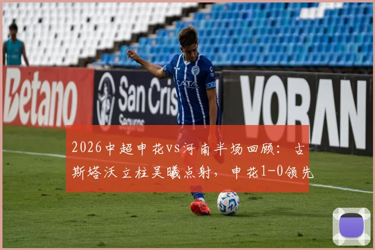 2026中超申花vs河南半场回顾:古斯塔沃立柱吴曦点射,申花1-0领先河南,完整进球视频与赛况分析