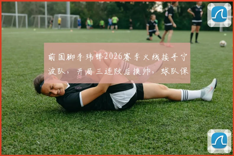 前国脚李玮锋2026赛季火线接手宁波队，开局三连败后换帅，球队保级前景与战术打法将如何调整？