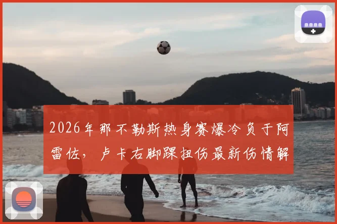2026年那不勒斯热身赛爆冷负于阿雷佐，卢卡右脚踝扭伤最新伤情解读及对球队影响分析