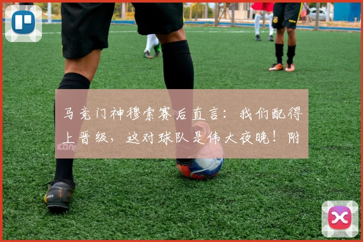 马竞门神穆索赛后直言：我们配得上晋级，这对球队是伟大夜晚！附赛后深度解读