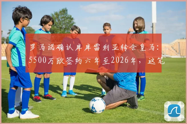 罗马诺确认库库雷利亚转会皇马:5500万欧签约六年至2026年,这笔引援能否补强皇马左路?