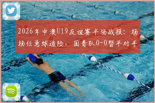 2026年中澳U19友谊赛半场战报：杨杨任意球造险，国青队0-0暂平对手，附全场录像链接