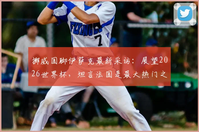 挪威国脚伊萨克最新采访：展望2026世界杯，坦言法国是最大热门之一，期待与挪威的潜在对决