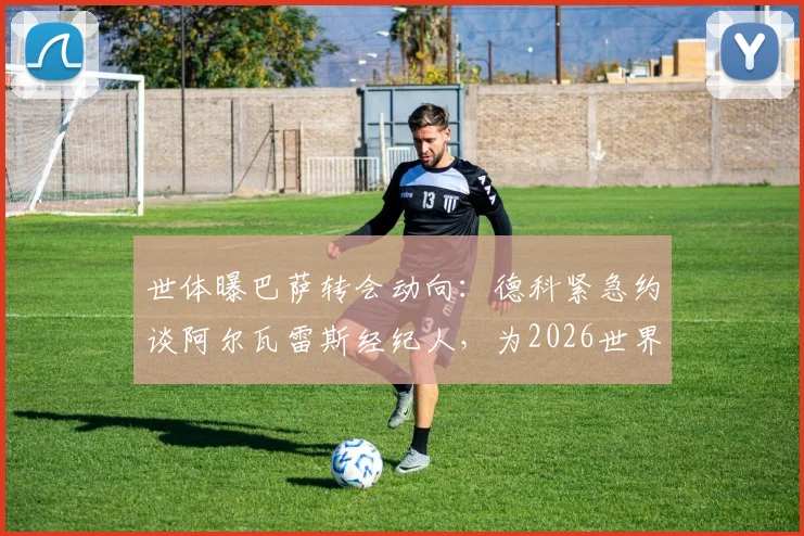 世体曝巴萨转会动向：德科紧急约谈阿尔瓦雷斯经纪人，为2026世界杯前引援布局