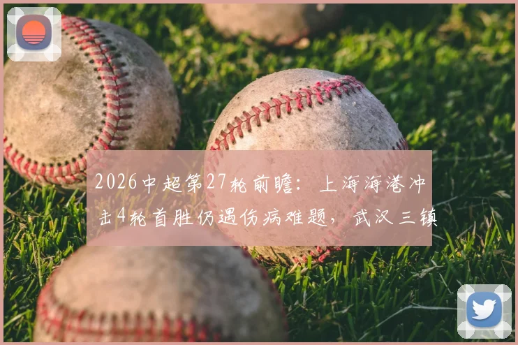 2026中超第27轮前瞻：上海海港冲击4轮首胜仍遇伤病难题，武汉三镇能否打破客场不胜“魔咒”？