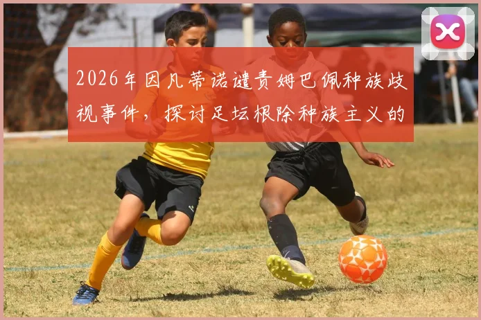 2026年因凡蒂诺谴责姆巴佩种族歧视事件，探讨足坛根除种族主义的具体行动与现状
