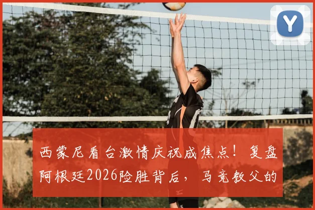 西蒙尼看台激情庆祝成焦点！复盘阿根廷2026险胜背后，马竞教父的铁血与温情瞬间