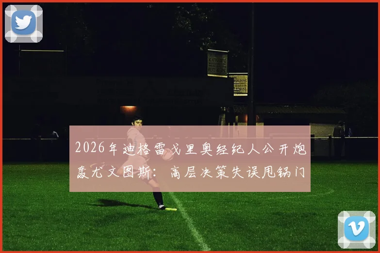 2026年迪格雷戈里奥经纪人公开炮轰尤文图斯：高层决策失误甩锅门将，球员生涯被耽误谁来负责？