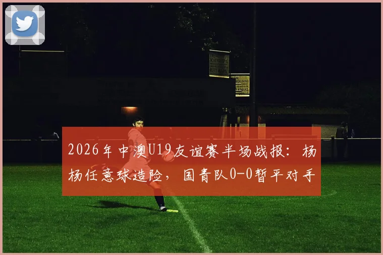 2026年中澳U19友谊赛半场战报：杨杨任意球造险，国青队0-0暂平对手，附全场录像链接