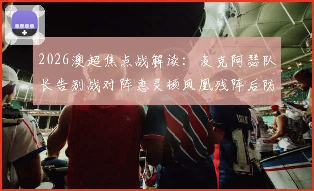 2026澳超焦点战解读：麦克阿瑟队长告别战对阵惠灵顿凤凰残阵后防，胜负手分析