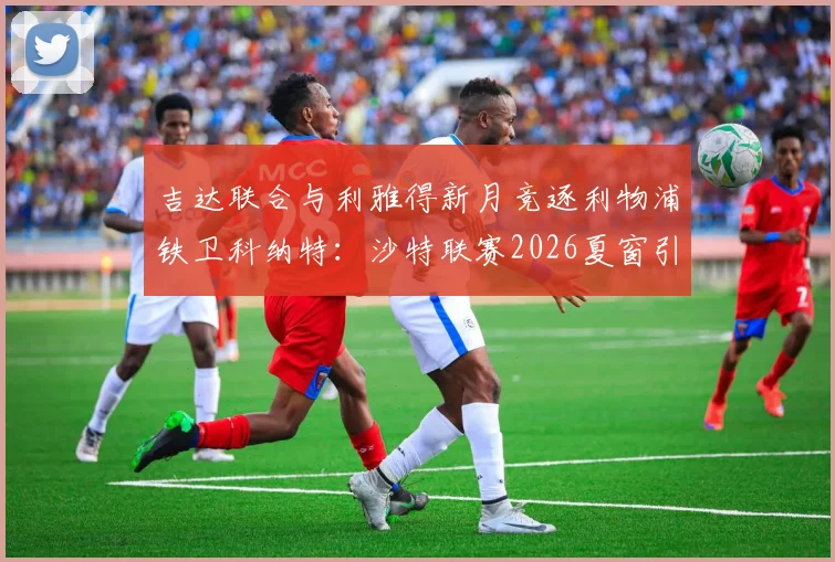 吉达联合与利雅得新月竞逐利物浦铁卫科纳特：沙特联赛2026夏窗引援焦点解析