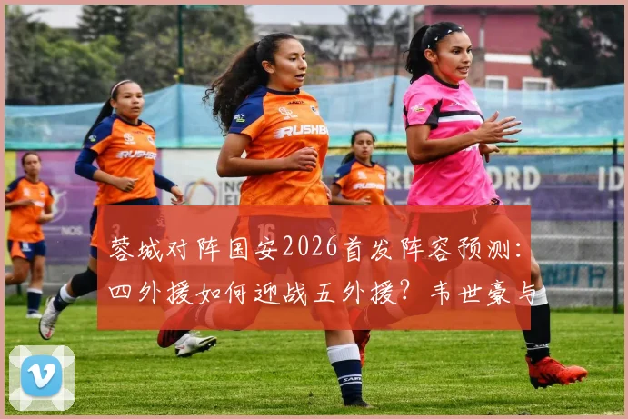 蓉城对阵国安2026首发阵容预测:四外援如何迎战五外援?韦世豪与斯帕伊奇关键作用分析