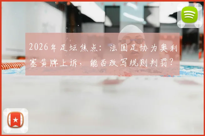 2026年足坛焦点：法国足协为奥利塞黄牌上诉，能否改写规则判罚？最新进展解析
