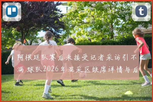 阿根廷队赛后未接受记者采访引不满 球队2026年混采区缺席详情与后续影响解析