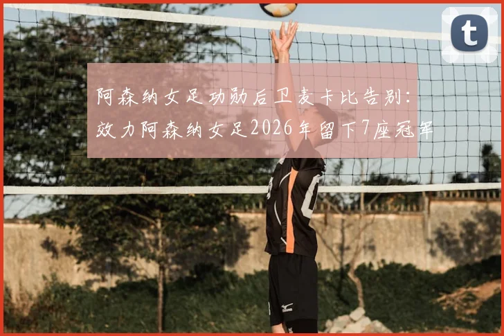阿森纳女足功勋后卫麦卡比告别：效力阿森纳女足2026年留下7座冠军奖杯，离队原因及未来去向引关注