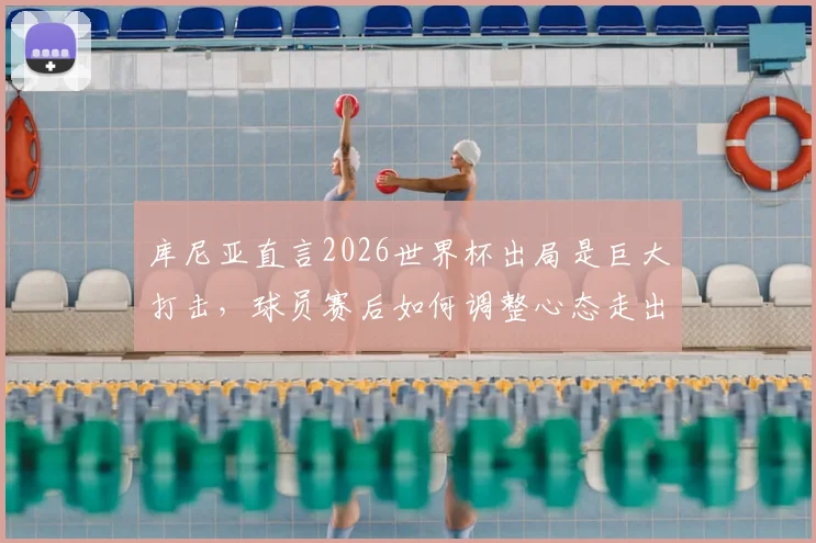 库尼亚直言2026世界杯出局是巨大打击，球员赛后如何调整心态走出低谷？