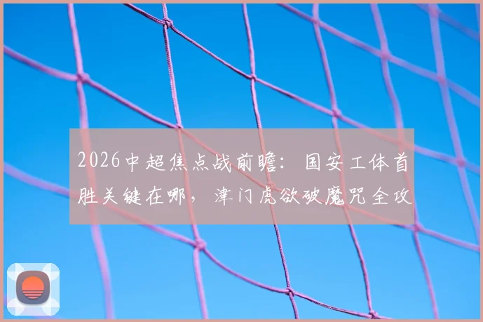 2026中超焦点战前瞻：国安工体首胜关键在哪，津门虎欲破魔咒全攻略