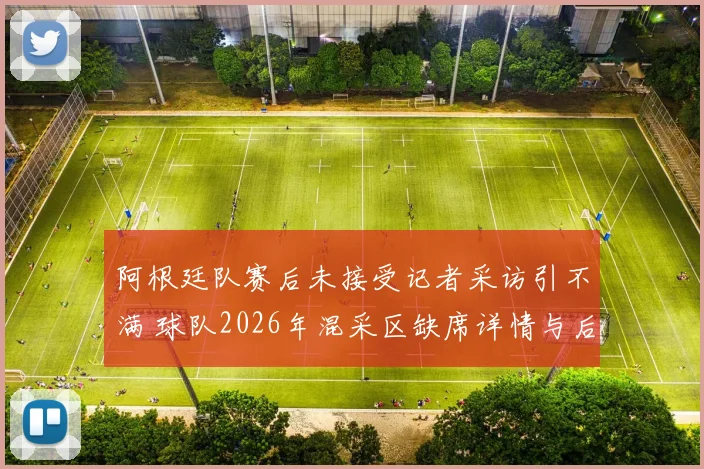 阿根廷队赛后未接受记者采访引不满 球队2026年混采区缺席详情与后续影响解析