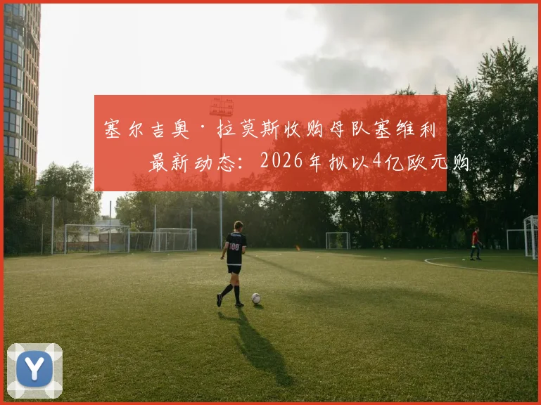 塞尔吉奥·拉莫斯收购母队塞维利亚最新动态:2026年拟以4亿欧元购65%股份,交易进展与球迷反应深度追踪