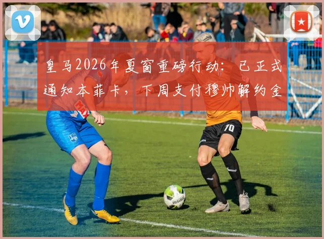 皇马2026年夏窗重磅行动：已正式通知本菲卡，下周支付穆帅解约金，转会费金额、合同细节及阵容影响全面解读