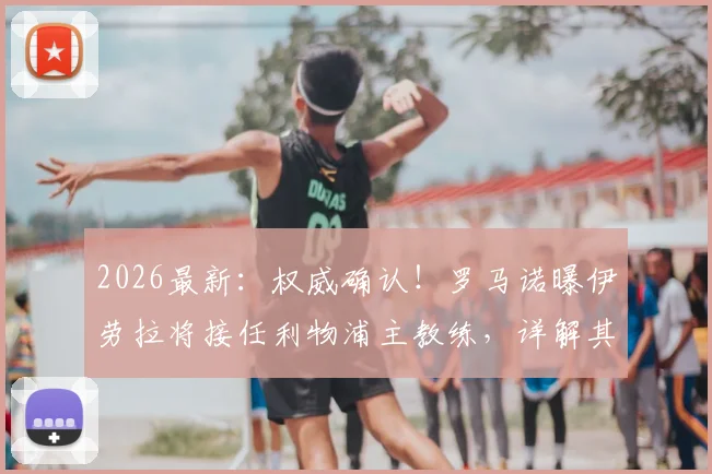 2026最新：权威确认！罗马诺曝伊劳拉将接任利物浦主教练，详解其伯恩茅斯战术体系与执教前景