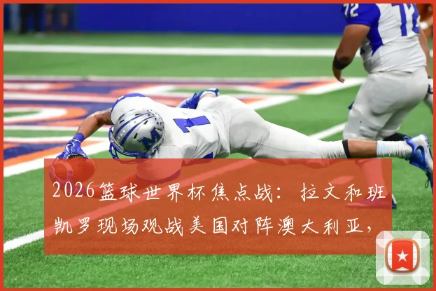 2026篮球世界杯焦点战：拉文和班凯罗现场观战美国对阵澳大利亚，球星助阵引爆现场氛围