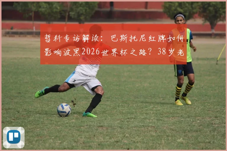 哲科专访解读：巴斯托尼红牌如何影响波黑2026世界杯之路？38岁老将坦言生涯终点临近