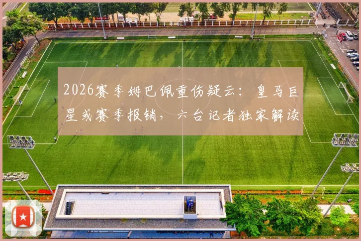 2026赛季姆巴佩重伤疑云:皇马巨星或赛季报销,六台记者独家解读其皇马前景