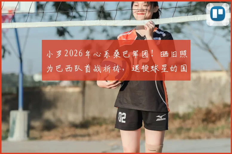 小罗2026年心系桑巴军团！晒旧照为巴西队首战祈祷，退役球星的国家情怀