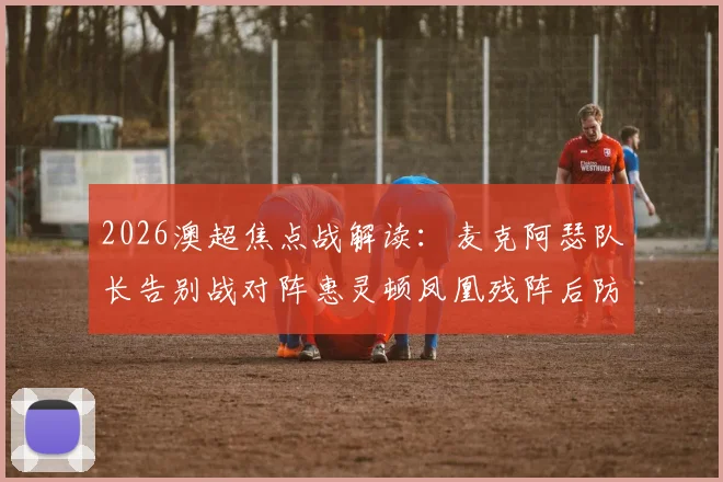 2026澳超焦点战解读：麦克阿瑟队长告别战对阵惠灵顿凤凰残阵后防，胜负手分析