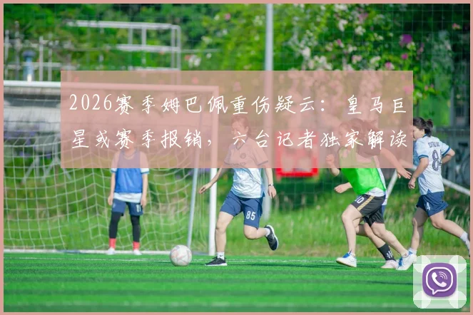 2026赛季姆巴佩重伤疑云：皇马巨星或赛季报销，六台记者独家解读其皇马前景
