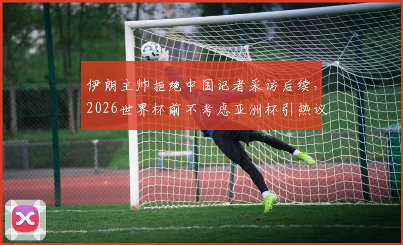 伊朗主帅拒绝中国记者采访后续，2026世界杯前不考虑亚洲杯引热议，真实原因剖析