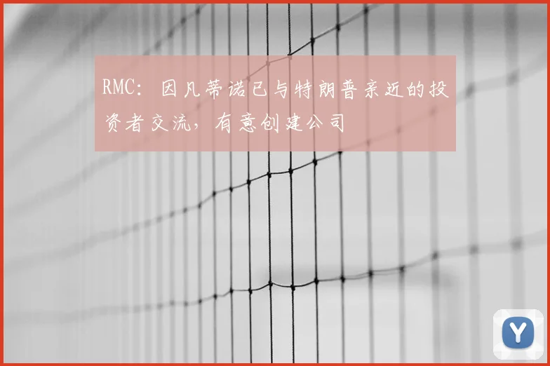 RMC：因凡蒂诺已与特朗普亲近的投资者交流，有意创建公司