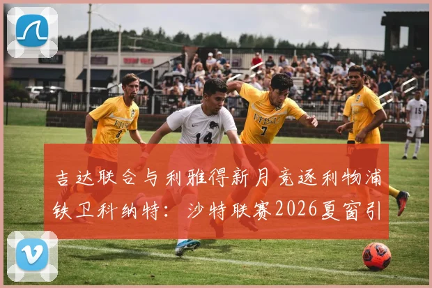 吉达联合与利雅得新月竞逐利物浦铁卫科纳特:沙特联赛2026夏窗引援焦点解析