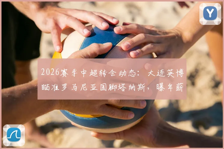 2026赛季中超转会动态:大连英博瞄准罗马尼亚国脚塔纳斯,曝年薪达510万欧元引热议